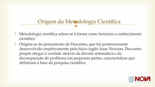  Origem da Metodologia Científica 
 Metodologia científica refere-se à forma como funciona o conhecimento 
científico. 
 Origina-se do pensamento de Descartes, que foi posteriormente 
desenvolvido empiricamente pelo físico inglês Isaac Newton. Descartes 
propôs chegar à verdade através da dúvida sistemática e da 
decomposição do problema em pequenas partes, características que 
definiram a base da pesquisa científica. 
 