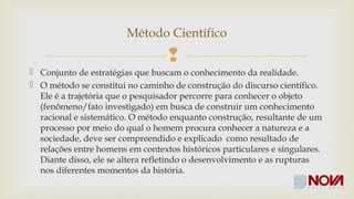 Método Científico 
 
 Conjunto de estratégias que buscam o conhecimento da realidade. 
 Se constitui no caminho de construção do discurso científico. Ele é a 
trajetória que o pesquisador percorre para conhecer o objeto 
(fenômeno/fato investigado) em busca de construir um conhecimento 
racional e sistemático. 
 O método como construção, resultante de um processo por meio do 
qual o homem procura conhecer a natureza e a sociedade, deve ser 
compreendido e explicado como resultado de relações entre homens 
em contextos históricos particulares e singulares. Diante disso, ele se 
altera refletindo o desenvolvimento e as rupturas nos diferentes 
momentos da história. 
 