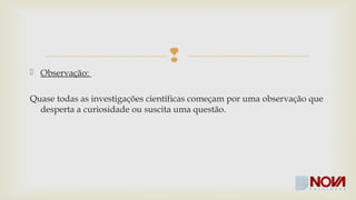 
 Observação: 
Quase todas as investigações científicas começam por uma observação que 
desperta a curiosidade ou suscita uma questão. 
 