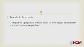  
 Formulação da pergunta: 
O propósito da pergunta é estreitar o foco da investigação e identificar o 
problema em termos específicos. 
 
