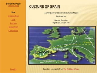 Student Page
 [Teacher Page]
                  CULTURE OF SPAIN
     Title                A WebQuest for 11th Grade Culture of Spain
 Introduction                           Designed by
     Task                            Manuel Gonzalez
   Process                          mg63.zips.uakron.edu

  Evaluation
  Conclusion




    Credits              Based on a template from The WebQuest Page
 