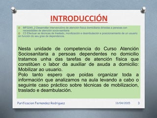 INTRODUCCIÓN
O MF0249_2 Desarrollar intervencións de atención física domiciliaria dirixidas a persoas con
necesidades de atención socio-sanitaria
O C3 Efectuar as técnicas de traslado, movilización e deambulación e posicionamiento de un usuario
en función do seu grao de dependencia.
Nesta unidade de competencia do Curso Atención
Sociosanitaria a persoas dependentes no domicilio
tratamos unha das tarefas de atención física que
constitúen o labor da auxiliar de axuda a domicilio:
Mobilizar ao usuario.
Polo tanto espero que poidas organizar toda a
información que analizamos na aula levando a cabo o
seguinte caso práctico sobre técnicas de mobilizacion,
traslado e deambulación.
13/04/2015Purificacion Fernandez Rodriguez 3
 