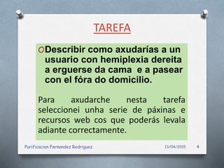 TAREFA
ODescribir como axudarías a un
usuario con hemiplexia dereita
a erguerse da cama e a pasear
con el fóra do domicilio.
Para axudarche nesta tarefa
seleccionei unha serie de páxinas e
recursos web cos que poderás levala
adiante correctamente.
13/04/2015Purificacion Fernandez Rodriguez 4
 
