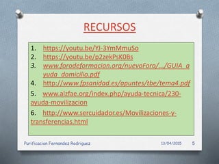 RECURSOS
1. https://youtu.be/YJ-3YmMmuSo
2. https://youtu.be/p2zekPsK0Bs
3. www.forodeformacion.org/nuevoForo/.../GUIA_a
yuda_domicilio.pdf
4. http://www.fpsanidad.es/apuntes/tbe/tema4.pdf
5. www.alzfae.org/index.php/ayuda-tecnica/230-
ayuda-movilizacion
6. http://www.sercuidador.es/Movilizaciones-y-
transferencias.html
13/04/2015Purificacion Fernandez Rodriguez 5
 
