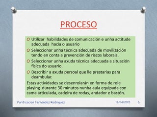 PROCESO
O Utilizar habilidades de comunicación e unha actitude
adecuada hacia o usuario
O Seleccionar unha técnica adecuada de movilización
tendo en conta a prevención de riscos laborais.
O Seleccionar unha axuda técnica adecuada a situación
física do usuario.
O Describir a axuda persoal que lle prestarias para
deambular.
Estas actividades se desenrolarán en forma de role
playing durante 30 minutos nunha aula equipada con
cama articulada, cadeira de rodas, andador e bastón.
13/04/2015Purificacion Fernandez Rodriguez 6
 