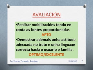 AVALIACIÓN
•Realizar mobilizacións tendo en
conta as fontes proporcionadas
APTO
•Demostrar ademais unha actitude
adecuada no trato e unha linguaxe
correcta hacia o usuario e familia.
OPTIMO/EXCELENTE
13/04/2015Purificacion Fernandez Rodriguez 7
 
