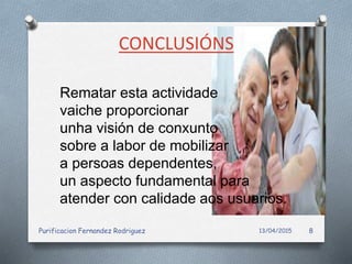 CONCLUSIÓNS
Rematar esta actividade
vaiche proporcionar
unha visión de conxunto
sobre a labor de mobilizar
a persoas dependentes,
un aspecto fundamental para
atender con calidade aos usuarios.
13/04/2015Purificacion Fernandez Rodriguez 8
 