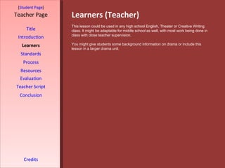 Learners (Teacher) [ Student Page ] Title Introduction Learners Standards Process Resources Credits Teacher Page This lesson could be used in any high school English, Theater or Creative Writing class. It might be adaptable for middle school as well, with most work being done in class with close teacher supervision.  You might give students some background information on drama or include this lesson in a larger drama unit.  Evaluation Teacher Script Conclusion 