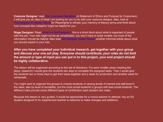 Costume Designer : read  The Costumers Manifesto  (A Statement of Ethics and Purpose for Costumers) it will give you an idea of what I am looking for you to do with your costume designs. Also, look at  The Glossary of Literary Terms  for Playwrights to refresh your memory of literary terms and think about how concepts like metaphor might be helpful for you. Stage Designer:  Read  What is a Set Designer?,  this is a short blurb about what is expected of people with this job. Your role might not be as complicated, you won’t have to build models, but most of the information should be helpful. Also read  Set Designer Career Advice , another informal article about what you should expect in your role.  After you have completed your individual research, get together with your group and discuss your one act play. Everyone should contribute, your roles do not limit the amount or type of input you can put in to this project, your end project should be highly collaborative.  The lesson will be organized according to this set of directions. For each smaller piece (reading the plays, research) I would give the students two days to complete the assigned tasks. Then I would give the students two or three days to get their ideas together and a week for production and another week for rehearsals.  You might want to organize the groups to include students of varying levels of interest and skill level in the class, also by level of sociability, put the more social students in groups with less social students. The different roles provide some different types of contribution each student can make.  Because this lesson is very guided, it would be appropriate for a novice teacher to attempt, hey an Ed student designed it! An experienced teacher is welcome to make changes and additions. 