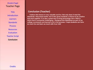 Conclusion (Teacher) [ Student Page ] Title Introduction Learners Standards Process Resources Credits Teacher Page I believe this lesson is very valuable and fun. Not only does it meet the standards I discussed earlier, but it also gives students a chance to be creative and work together. It is also a great way to bring technology into a field in which that is somewhat challenging. I designed this WebQuest as part of my college coursework and learned a lot in the process. I hope students can have as much fun and learn as much with it as I did! Evaluation Teacher Script Conclusion 