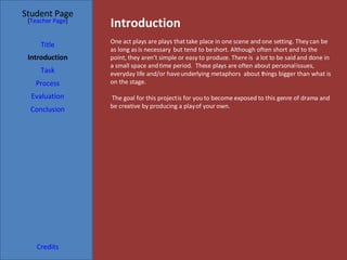 Introduction Student Page Title Introduction Task Process Evaluation Conclusion Credits [ Teacher Page ] One act plays are plays that take place in one scene and one setting. They can be as long as is necessary  but tend to be short. Although often short and to the point, they aren’t simple or easy to produce. There is  a lot to be said and done in a small space and time period.  These plays are often about personal issues, everyday life and/or have underlying metaphors  about things bigger than what is on the stage.  The goal for this project is for you to become exposed to this genre of drama and be creative by producing a play of your own.  