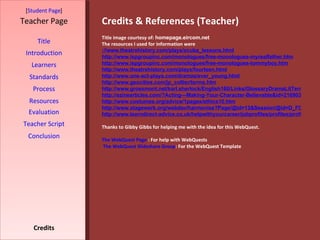 Credits & References (Teacher) [ Student Page ] Title Introduction Learners Standards Process Resources Credits Teacher Page Title image courtesy of:  homepage.eircom.net The resources I used for information were ://www.theatrehistory.com/plays/scuba_lessons.html http://www.ispgroupinc.com/monologues/free-monologues-myrealfather.htm http://www.ispgroupinc.com/monologues/free-monologues-tommyboy.htm http://www.theatrehistory.com/plays/fourteen.html http://www.one-act-plays.com/dramas/ever_young.html http://www.geocities.com/jp_collier/terms.htm http://www.grossmont.net/karl.sherlock/English160/Links/GlossaryDramaLitTerms.htm http://ezinearticles.com/?Acting---Making-Your-Character-Believable&id=216903 http://www.costumes.org/advice/1pages/ethics10.htm http://www.stagework.org/webdav/harmonise?Page/@id=13&Session/@id=D_FCcKUCQp9qhyplk8nmab&Value/@id=49 http://www.learndirect-advice.co.uk/helpwithyourcareer/jobprofiles/profiles/profile678/ Thanks to Gibby Gibbs for helping me with the idea for this WebQuest.  The WebQuest Page  : For help with WebQuests The WebQuest Slideshare Group : For the WebQuest Template Evaluation Teacher Script Conclusion 