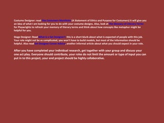 Costume Designer: read  The Costumers Manifesto  (A Statement of Ethics and Purpose for Costumers) it will give you an idea of what I am looking for you to do with your costume designs. Also, look at  The Glossary of Literary Terms  for Playwrights to refresh your memory of literary terms and think about how concepts like metaphor might be helpful for you. Stage Designer: Read  What is a Set Designer?,  this is a short blurb about what is expected of people with this job. Your role might not be as complicated, you won’t have to build models, but most of the information should be helpful. Also read  Set Designer Career Advice , another informal article about what you should expect in your role.  After you have completed your individual research, get together with your group and discuss your one act play. Everyone should contribute, your roles do not limit the amount or type of input you can put in to this project, your end project should be highly collaborative.  