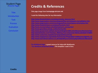 Credits & References Student Page Title Introduction Task Process Evaluation Conclusion Credits [ Teacher Page ] Title page image from  homepage.eircom.net I used the following sites for my information http://www.theatrehistory.com/plays/scuba_lessons.html http://www.ispgroupinc.com/monologues/free-monologues-myrealfather.htm http://www.ispgroupinc.com/monologues/free-monologues-tommyboy.htm http://www.theatrehistory.com/plays/fourteen.html http://www.one-act-plays.com/dramas/ever_young.html http://www.geocities.com/jp_collier/terms.htm http://www.grossmont.net/karl.sherlock/English160/Links/GlossaryDramaLitTerms.htm http://ezinearticles.com/?Acting---Making-Your-Character-Believable&id=216903 http://www.costumes.org/advice/1pages/ethics10.htm http://www.stagework.org/webdav/harmonise?Page/@id=13&Session/@id=D_FCcKUCQp9qhyplk8nmab&Value/@id=49 http://www.learndirect-advice.co.uk/helpwithyourcareer/jobprofiles/profiles/profile678/ The WebQuest Page  : a great resource for help with WebQuests The WebQuest Slideshare Group  : The template I used is here.  