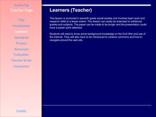 Learners (Teacher) [ Student Page ] Title Introduction Learners Standards Process Resources Credits Teacher Page This lesson is anchored in seventh grade social studies and involves team work and research skills to a lesser extent. This lesson can easily be extended to additional grades and subjects. The paper can be made to be longer and the presentation could have a power point attached.  Students will need to know some background knowledge on the Civil War and use of the internet. They will also have to be introduced to creative commons and how to navigate around the web site.  Evaluation Teacher Script Conclusion 