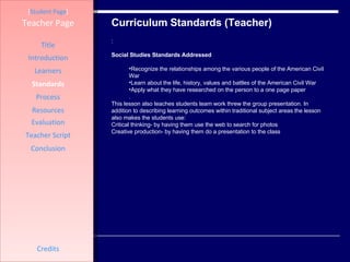 Curriculum Standards (Teacher) [ Student Page ] Title Introduction Learners Standards Process Resources Credits Teacher Page : Social Studies Standards Addressed Recognize the relationships among the various people of the American Civil War Learn about the life, history, values and battles of the American Civil War Apply what they have researched on the person to a one page paper  . This lesson also teaches students team work threw the group presentation. In addition to describing learning outcomes within traditional subject areas the lesson also makes the students use:  Critical thinking- by having them use the web to search for photos  Creative production- by having them do a presentation to the class Evaluation Teacher Script Conclusion 