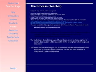 The Process (Teacher) [ Student Page ] Title Introduction Learners Standards Process Resources Credits Teacher Page Here are the steps on how to perform the assignment: First you will choose a person from a list I have provided.  Next you will perform a web search on that person and find some photos  After that you will chose five photos to show the class  Then as a group give a five minute presentation on the five photos Finally everyone will write a 1 page paper on the person you choose ::These are some links to show you some examples of what type of photos you will need for the presentation. http://www.archives.gov/research/civil-war/photos/images/civil-war-126.jpg http://www.biocrawler.com/w/images/thumb/6/6e/350px-American_Civil_War_Battles_by_Theater,_Year.png http://www.archives.gov/research/civil-war/photos/images/civil-war-180.jpg :: You paper needs to be a  FULL  page, double space and in 12 font Times New Roman.  Please provide the links to the creative commons site you got the photos from.   The lesson is organized in a one week period. The assignment will be designed to be taught on a Monday, research day on Wednesday, and presentation on Friday. It is a multidisciplinary using history, research, and team work.   The students are divided into groups of five and each one is to choose a photo to explain. Each student will be responsible for his or her photo but will be graded as a group.  This lesson requires knowledge of use of the internet and the teacher need to know about how to navigate creative commons. You will also need access to a computer lab if your school has one.  Evaluation Teacher Script Conclusion 