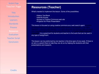 Resources (Teacher) [ Student Page ] Title Introduction Learners Standards Process Resources Credits Teacher Page What's needed to implement this lesson. Some of the possibilities: History Text Book Internet Access Access to Creative Commons web site Projector for Photo Presentation  This lesson is focused on using creative commons as a web search agent.  Creative Commons defines the spectrum of possibilities between full copyright —  all rights reserved  — and the public domain —  no rights reserved . Our licenses help you keep your copyright while inviting certain uses of your work —  a “some rights reserved” copyright .  It is a great tool for students and teacher to find work that can be used in any type of assignment.  This lesson can be preformed by one teacher in the time span of one week. If there is an aid or a parent there to help they can do so by helping the students with their presentations and research.  Evaluation Teacher Script Conclusion 