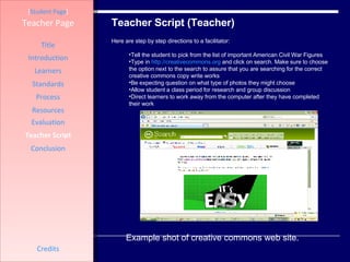 Teacher Script (Teacher) [ Student Page ] Title Introduction Learners Standards Process Resources Credits Teacher Page Here are step by step directions to a facilitator: Tell the student to pick from the list of important American Civil War Figures Type in  http://creativecommons.org  and click on search. Make sure to choose the option next to the search to assure that you are searching for the correct creative commons copy write works  Be expecting question on what type of photos they might choose  Allow student a class period for research and group discussion  Direct learners to work away from the computer after they have completed their work  Evaluation Teacher Script Conclusion Example shot of creative commons web site.  