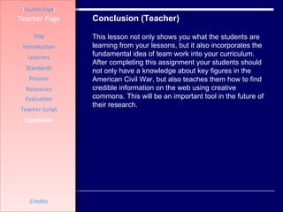 Conclusion (Teacher) [ Student Page ] Title Introduction Learners Standards Process Resources Credits Teacher Page Evaluation Teacher Script Conclusion This lesson not only shows you what the students are learning from your lessons, but it also incorporates the fundamental idea of team work into your curriculum. After completing this assignment your students should not only have a knowledge about key figures in the American Civil War, but also teaches them how to find credible information on the web using creative commons. This will be an important tool in the future of their research.  