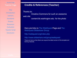 Credits & References (Teacher) [ Student Page ] Title Introduction Learners Standards Process Resources Credits Teacher Page Evaluation Teacher Script Conclusion Thanks to:  :Creative Commons for such an awesome web site  :content.lib.washington.edu  for the photo  Here are links to  The  WebQuest  Page  and  The  WebQuest   Slideshare  Group http:// webquest.org/index.php http:// www.slideshare.net/group/webquest These are here so that others can acquire the latest version of this template and training materials. 