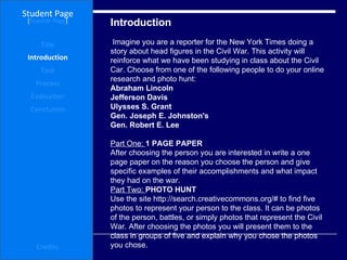 Introduction Student Page Title Introduction Task Process Evaluation Conclusion Credits [ Teacher Page ] Imagine you are a reporter for the New York Times doing a story about head figures in the Civil War. This activity will reinforce what we have been studying in class about the Civil Car. Choose from one of the following people to do your online research and photo hunt:  Abraham Lincoln Jefferson Davis  Ulysses S. Grant  Gen. Joseph E. Johnston's Gen. Robert E. Lee Part One:  1 PAGE PAPER  After choosing the person you are interested in write a one page paper on the reason you choose the person and give specific examples of their accomplishments and what impact they had on the war.  Part Two:  PHOTO HUNT  Use the site http://search.creativecommons.org/# to find five photos to represent your person to the class. It can be photos of the person, battles, or simply photos that represent the Civil War. After choosing the photos you will present them to the class in groups of five and explain why you chose the photos you chose.  