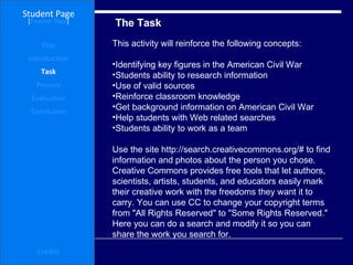 The Task Student Page Introduction Task Process Evaluation Conclusion Credits [ Teacher Page ] This activity will reinforce the following concepts: Identifying key figures in the American Civil War  Students ability to research information  Use of valid sources  Reinforce classroom knowledge  Get background information on American Civil War  Help students with Web related searches  Students ability to work as a team Use the site http://search.creativecommons.org/# to find information and photos about the person you chose. Creative Commons provides free tools that let authors, scientists, artists, students, and educators easily mark their creative work with the freedoms they want it to carry. You can use CC to change your copyright terms from "All Rights Reserved" to "Some Rights Reserved." Here you can do a search and modify it so you can share the work you search for.  Title 