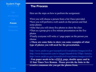 The Process Student Page Title Introduction Task Process Evaluation Conclusion Credits [ Teacher Page ] Here are the steps on how to perform the assignment: First you will choose a person from a list I have provided.  Next you will perform a web search on that person and find some photos  After that you will chose five photos to show the class  Then as a group give a five minute presentation on the five photos Finally everyone will write a 1 page paper on the person you choose ::These are some links to show you some examples of what type of photos you will need for the presentation. http://www.archives.gov/research/civil-war/photos/images/civil-war-126.jpg http://www.biocrawler.com/w/images/thumb/6/6e/350px-American_Civil_War_Battles_by_Theater,_Year.png http://www.archives.gov/research/civil-war/photos/images/civil-war-180.jpg :: You paper needs to be a  FULL  page, double space and in 12 font Times New Roman.  Please provide the links to the creative commons site you got the photos from.   