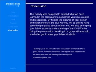 Conclusion  Student Page Title Introduction Task Process Evaluation Conclusion Credits [ Teacher Page ] This activity was designed to expand what we have learned in the classroom to something you have created and researched. By finding the pictures of your person and other photos of the civil war you will be able to have something to grasp about history. You will also be helping your fellow students understanding of the Civil War by doing the presentation. Working in a group will also help you better get to know your fellow students.  I challenge you to find some other sites using creative commons that have good Civil War information and photos. For five points extra credit send me  the links of three sites that contain good civil war photos.  [email_address] 