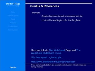 Credits & References Student Page Title Introduction Task Process Evaluation Conclusion Credits [ Teacher Page ] Here are links to  The  WebQuest  Page  and  The  WebQuest   Slideshare  Group http://webquest.org/index.php http://www.slideshare.net/group/webquest These are here so that others can acquire the latest version of this template and training materials. Thanks to:  :Creative Commons for such an awesome web site  : content.lib.washington.edu  for the photo  