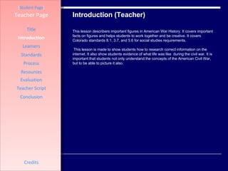 Introduction (Teacher) [ Student Page ] Title Introduction Learners Standards Process Resources Credits Teacher Page This lesson describers important figures in American War History. It covers important facts on figures and helps students to work together and be creative. It covers Colorado standards 8.1, 3.7, and 5.6 for social studies requirements.  This lesson is made to show students how to research correct information on the internet. It also show students evidence of what life was like  during the civil war. It is important that students not only understand the concepts of the American Civil War, but to be able to picture it also.  Evaluation Teacher Script Conclusion 