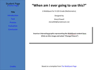 “ When am I ever going to use this?” Student Page Title Introduction Task Process Evaluation Conclusion Credits [ Teacher Page ] A WebQuest for 9-12th Grade (Mathematics) Designed by Sheryl Powell [email_address] Based on a template from  The WebQuest Page 