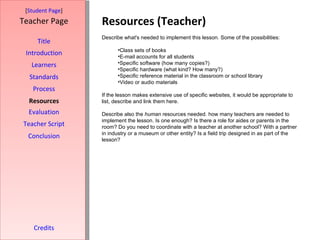 Resources (Teacher) [ Student Page ] Title Introduction Learners Standards Process Resources Credits Teacher Page Describe what's needed to implement this lesson. Some of the possibilities: Class sets of books E-mail accounts for all students Specific software (how many copies?) Specific hardware (what kind? How many?) Specific reference material in the classroom or school library Video or audio materials If the lesson makes extensive use of specific websites, it would be appropriate to list, describe and link them here.  Describe also the  human  resources needed. how many teachers are needed to implement the lesson. Is one enough? Is there a role for aides or parents in the room? Do you need to coordinate with a teacher at another school? With a partner in industry or a museum or other entity? Is a field trip designed in as part of the lesson? Evaluation Teacher Script Conclusion 