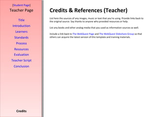 Credits & References (Teacher) [ Student Page ] Title Introduction Learners Standards Process Resources Credits Teacher Page List here the sources of any images, music or text that you're using. Provide links back to the original source. Say thanks to anyone who provided resources or help.  List any books and other analog media that you used as information sources as well. Include a link back to  The WebQuest Page  and  The WebQuest Slideshare Group  so that others can acquire the latest version of this template and training materials. Evaluation Teacher Script Conclusion 