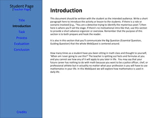 Introduction Student Page Title Introduction Task Process Evaluation Conclusion Credits [ Teacher Page ] This document should be written with the student as the intended audience. Write a short paragraph here to introduce the activity or lesson to the students. If there is a role or scenario involved (e.g., "You are a detective trying to identify the mysterious poet.") then here is where you'll set the stage. If there's no motivational intro like that, use this section to provide a short advance organizer or overview. Remember that the purpose of this section is to both prepare and hook the reader. It is also in this section that you'll communicate the Big Question (Essential Question, Guiding Question) that the whole WebQuest is centered around. How many times as a student have you been sitting in math class and thought to yourself, ‘When am I ever going to use this?’ The teacher is spitting out facts and formulas at you and you cannot see how any of it will apply to you later in life.  You may say that your future career has nothing to do with math because you want to be a police officer, chef, or professional athlete but in actuality no matter what your profession is you will have to use mathematics in your life. In this WebQuest we will explore how mathematics is used in daily life.  
