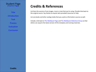 Credits & References Student Page Title Introduction Task Process Evaluation Conclusion Credits [ Teacher Page ] List here the sources of any images, music or text that you're using. Provide links back to the original source. Say thanks to anyone who provided resources or help.  List any books and other analog media that you used as information sources as well. Include a link back to  The WebQuest Page  and  The WebQuest Slideshare Group  so that others can acquire the latest version of this template and training materials. 