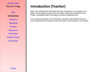 Introduction (Teacher) [ Student Page ] Title Introduction Learners Standards Process Resources Credits Teacher Page Begin with something that describes the origin of the lesson. For example: This lesson was developed as part of the San Diego Unified School District's Triton Project, a federally funded Technology Innovation Challenge Grant. In this second paragraph of the introduction, describe briefly what the lesson is about. Remember, the audience for this document is other teachers, not students. Evaluation Teacher Script Conclusion 