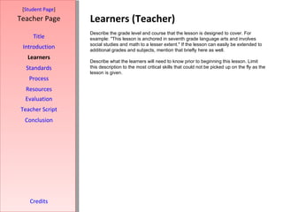 Learners (Teacher) [ Student Page ] Title Introduction Learners Standards Process Resources Credits Teacher Page Describe the grade level and course that the lesson is designed to cover. For example: "This lesson is anchored in seventh grade language arts and involves social studies and math to a lesser extent." If the lesson can easily be extended to additional grades and subjects, mention that briefly here as well. Describe what the learners will need to know prior to beginning this lesson. Limit this description to the most critical skills that could not be picked up on the fly as the lesson is given. Evaluation Teacher Script Conclusion 