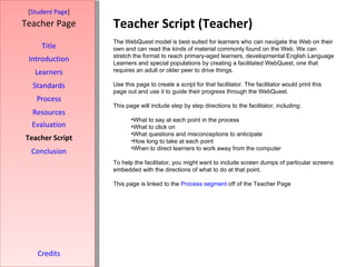 Teacher Script (Teacher) [ Student Page ] Title Introduction Learners Standards Process Resources Credits Teacher Page The WebQuest model is best suited for learners who can navigate the Web on their own and can read the kinds of material commonly found on the Web. We can stretch the format to reach primary-aged learners, developmental English Language Learners and special populations by creating a facilitated WebQuest, one that requires an adult or older peer to drive things. Use this page to create a script for that facilitator. The facilitator would print this page out and use it to guide their progress through the WebQuest. This page will include step by step directions to the facilitator, including: What to say at each point in the process What to click on What questions and misconceptions to anticipate How long to take at each point When to direct learners to work away from the computer To help the facilitator, you might want to include screen dumps of particular screens embedded with the directions of what to do at that point. This page is linked to the  Process segment  off of the Teacher Page Evaluation Teacher Script Conclusion 