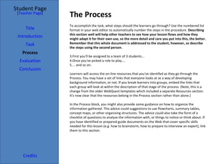 The Process Student Page Title Introduction Task Process Evaluation Conclusion Credits [ Teacher Page ] To accomplish the task, what steps should the learners go through? Use the numbered list format in your web editor to automatically number the steps in the procedure.  Describing this section well will help other teachers to see how your lesson flows and how they might adapt it for their own use, so the more detail and care you put into this, the better. Remember that this whole document is addressed to the student, however, so describe the steps using the second person. First you'll be assigned to a team of 3 students... Once you've picked a role to play.... ... and so on. Learners will access the on-line resources that you've identifed as they go through the Process. You may have a set of links that everyone looks at as a way of developing background information, or not. If you break learners into groups, embed the links that each group will look at within the description of that stage of the process. (Note, this is a change from the older WebQuest templates which included a separate Resources section. It's now clear that the resources belong in the Process section rather than alone.) In the Process block, you might also provide some guidance on how to organize the information gathered. This advice could suggestions to use flowcharts, summary tables, concept maps, or other organizing structures. The advice could also take the form of a checklist of questions to analyze the information with, or things to notice or think about. If you have identified or prepared guide documents on the Web that cover specific skills needed for this lesson (e.g. how to brainstorm, how to prepare to interview an expert), link them to this section. 