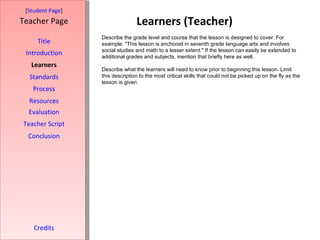 Learners (Teacher) [ Student Page ] Title Introduction Learners Standards Process Resources Credits Teacher Page Describe the grade level and course that the lesson is designed to cover. For example: "This lesson is anchored in seventh grade language arts and involves social studies and math to a lesser extent." If the lesson can easily be extended to additional grades and subjects, mention that briefly here as well. Describe what the learners will need to know prior to beginning this lesson. Limit this description to the most critical skills that could not be picked up on the fly as the lesson is given. Evaluation Teacher Script Conclusion 