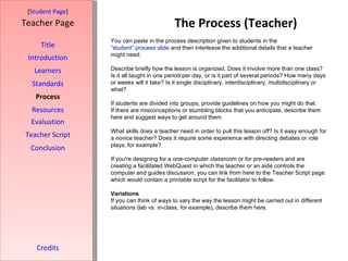 The Process (Teacher) [ Student Page ] Title Introduction Learners Standards Process Resources Credits Teacher Page You can paste in the process description given to students in the  “student” process slide  and then interleave the additional details that a teacher might need. Describe briefly how the lesson is organized. Does it involve more than one class? Is it all taught in one period per day, or is it part of several periods? How many days or weeks will it take? Is it single disciplinary, interdisciplinary, multidisciplinary or what? If students are divided into groups, provide guidelines on how you might do that. If there are misconceptions or stumbling blocks that you anticipate, describe them here and suggest ways to get around them. What skills does a teacher need in order to pull this lesson off? Is it easy enough for a novice teacher? Does it require some experience with directing debates or role plays, for example?  If you're designing for a one-computer classroom or for pre-readers and are creating a facilitated WebQuest in which the teacher or an aide controls the computer and guides discussion, you can link from here to the Teacher Script page which would contain a printable script for the facilitator to follow. Variations If you can think of ways to vary the way the lesson might be carried out in different situations (lab vs. in-class, for example), describe them here. Evaluation Teacher Script Conclusion 