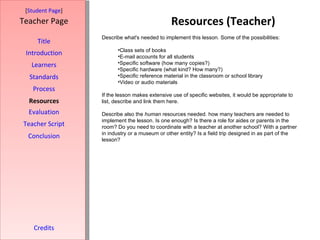 Resources (Teacher) [ Student Page ] Title Introduction Learners Standards Process Resources Credits Teacher Page Describe what's needed to implement this lesson. Some of the possibilities: Class sets of books E-mail accounts for all students Specific software (how many copies?) Specific hardware (what kind? How many?) Specific reference material in the classroom or school library Video or audio materials If the lesson makes extensive use of specific websites, it would be appropriate to list, describe and link them here.  Describe also the  human  resources needed. how many teachers are needed to implement the lesson. Is one enough? Is there a role for aides or parents in the room? Do you need to coordinate with a teacher at another school? With a partner in industry or a museum or other entity? Is a field trip designed in as part of the lesson? Evaluation Teacher Script Conclusion 