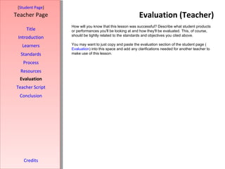 Evaluation (Teacher) [ Student Page ] Title Introduction Learners Standards Process Resources Credits Teacher Page How will you know that this lesson was successful? Describe what student products or performances you'll be looking at and how they'll be evaluated. This, of course, should be tightly related to the standards and objectives you cited above. You may want to just copy and paste the evaluation section of the student page ( Evaluation ) into this space and add any clarifications needed for another teacher to make use of this lesson. Evaluation Teacher Script Conclusion 