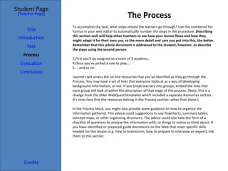 The Process Student Page Title Introduction Task Process Evaluation Conclusion Credits [ Teacher Page ] To accomplish the task, what steps should the learners go through? Use the numbered list format in your web editor to automatically number the steps in the procedure.  Describing this section well will help other teachers to see how your lesson flows and how they might adapt it for their own use, so the more detail and care you put into this, the better. Remember that this whole document is addressed to the student, however, so describe the steps using the second person. First you'll be assigned to a team of 3 students... Once you've picked a role to play.... ... and so on. Learners will access the on-line resources that you've identifed as they go through the Process. You may have a set of links that everyone looks at as a way of developing background information, or not. If you break learners into groups, embed the links that each group will look at within the description of that stage of the process. (Note, this is a change from the older WebQuest templates which included a separate Resources section. It's now clear that the resources belong in the Process section rather than alone.) In the Process block, you might also provide some guidance on how to organize the information gathered. This advice could suggestions to use flowcharts, summary tables, concept maps, or other organizing structures. The advice could also take the form of a checklist of questions to analyze the information with, or things to notice or think about. If you have identified or prepared guide documents on the Web that cover specific skills needed for this lesson (e.g. how to brainstorm, how to prepare to interview an expert), link them to this section. 