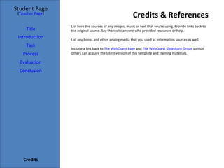 Credits & References Student Page Title Introduction Task Process Evaluation Conclusion Credits [ Teacher Page ] List here the sources of any images, music or text that you're using. Provide links back to the original source. Say thanks to anyone who provided resources or help.  List any books and other analog media that you used as information sources as well. Include a link back to  The WebQuest Page  and  The WebQuest Slideshare Group  so that others can acquire the latest version of this template and training materials. 