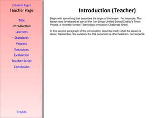 Introduction (Teacher) [ Student Page ] Title Introduction Learners Standards Process Resources Credits Teacher Page Begin with something that describes the origin of the lesson. For example: This lesson was developed as part of the San Diego Unified School District's Triton Project, a federally funded Technology Innovation Challenge Grant. In this second paragraph of the introduction, describe briefly what the lesson is about. Remember, the audience for this document is other teachers, not students. Evaluation Teacher Script Conclusion 