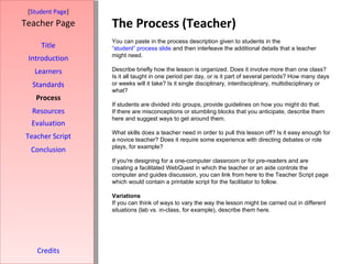 The Process (Teacher) [ Student Page ] Title Introduction Learners Standards Process Resources Credits Teacher Page You can paste in the process description given to students in the  “student” process slide  and then interleave the additional details that a teacher might need. Describe briefly how the lesson is organized. Does it involve more than one class? Is it all taught in one period per day, or is it part of several periods? How many days or weeks will it take? Is it single disciplinary, interdisciplinary, multidisciplinary or what? If students are divided into groups, provide guidelines on how you might do that. If there are misconceptions or stumbling blocks that you anticipate, describe them here and suggest ways to get around them. What skills does a teacher need in order to pull this lesson off? Is it easy enough for a novice teacher? Does it require some experience with directing debates or role plays, for example?  If you're designing for a one-computer classroom or for pre-readers and are creating a facilitated WebQuest in which the teacher or an aide controls the computer and guides discussion, you can link from here to the Teacher Script page which would contain a printable script for the facilitator to follow. Variations If you can think of ways to vary the way the lesson might be carried out in different situations (lab vs. in-class, for example), describe them here. Evaluation Teacher Script Conclusion 