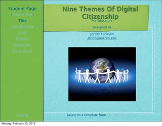 Student Page            Nine Themes Of Digital
       [Teacher Page]
                                  Citizenship
            Title                    For Educators
       Introduction                         Designed By
            Task                           Jordan Hinkson
          Process                        Jeh66@uakron.edu

        Evaluation
        Conclusion




          Credits            Based on a template from The WebQuest Page

Monday, February 25, 2013
 
