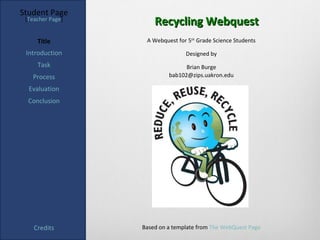 Student Page
 [Teacher Page]
                      Recycling Webquest
     Title         A Webquest for 5th Grade Science Students

 Introduction                    Designed by
     Task                        Brian Burge
   Process                 bab102@zips.uakron.edu

  Evaluation
  Conclusion




    Credits       Based on a template from The WebQuest Page
 